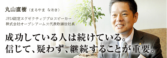 丸山直樹 (まるやま なおき) JPSA認定エグゼクティブプロスピーカー 株式会社オープンアームス代表取締役社長 成功している人は続けている。 信じて、疑わず、継続することが重要。